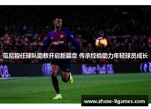 范尼担任球队助教开启新篇章 传承经验助力年轻球员成长